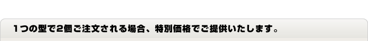 1つの型で2個ご注文される場合特別価格でご提供いたします。