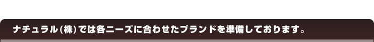 ナチュラル鰍ナは各ニーズに合わせたブランドを準備しています。